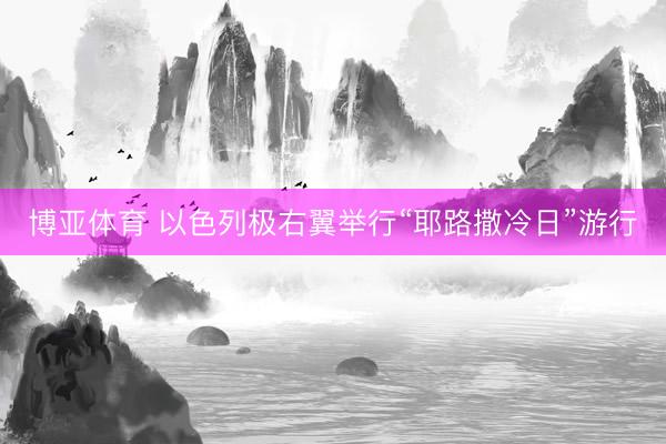 博亚体育 以色列极右翼举行“耶路撒冷日”游行