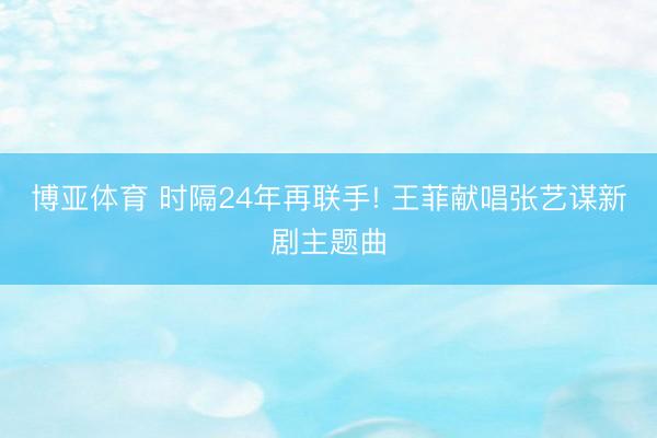 博亚体育 时隔24年再联手! 王菲献唱张艺谋新剧主题曲