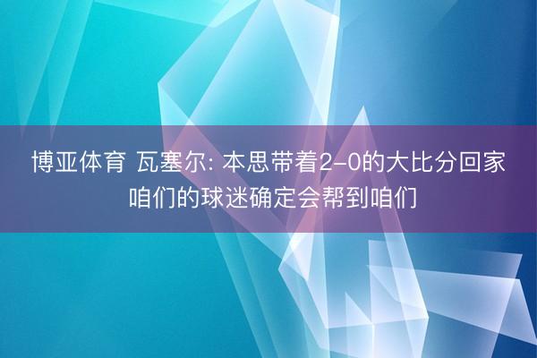 博亚体育 瓦塞尔: 本思带着2-0的大比分回家 咱们的球迷确定会帮到咱们