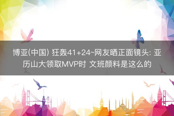 博亚(中国) 狂轰41+24~网友晒正面镜头: 亚历山大领取MVP时 文班颜料是这么的