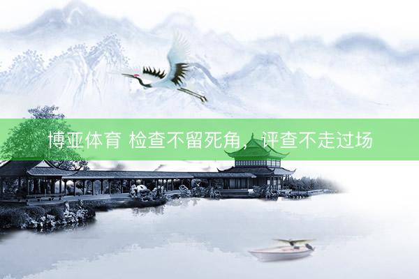 博亚体育 检查不留死角，评查不走过场