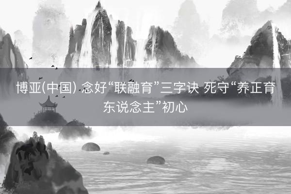 博亚(中国) 念好“联融育”三字诀 死守“养正育东说念主”初心