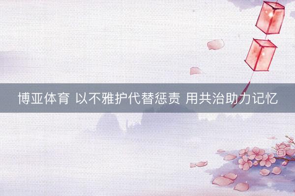 博亚体育 以不雅护代替惩责 用共治助力记忆