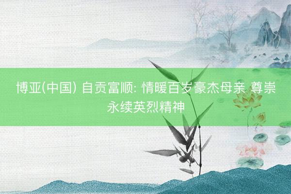 博亚(中国) 自贡富顺: 情暖百岁豪杰母亲 尊崇永续英烈精神