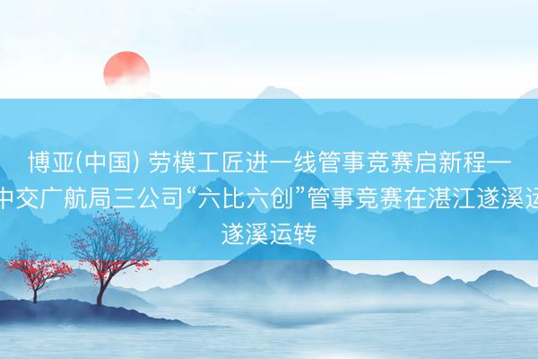 博亚(中国) 劳模工匠进一线管事竞赛启新程——中交广航局三公司“六比六创”管事竞赛在湛江遂溪运转