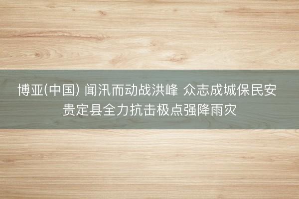 博亚(中国) 闻汛而动战洪峰 众志成城保民安 贵定县全力抗击极点强降雨灾