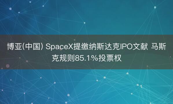 博亚(中国) SpaceX提缴纳斯达克IPO文献 马斯克规则85.1%投票权