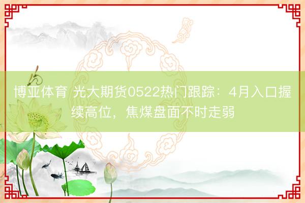 博亚体育 光大期货0522热门跟踪：4月入口握续高位，焦煤盘面不时走弱