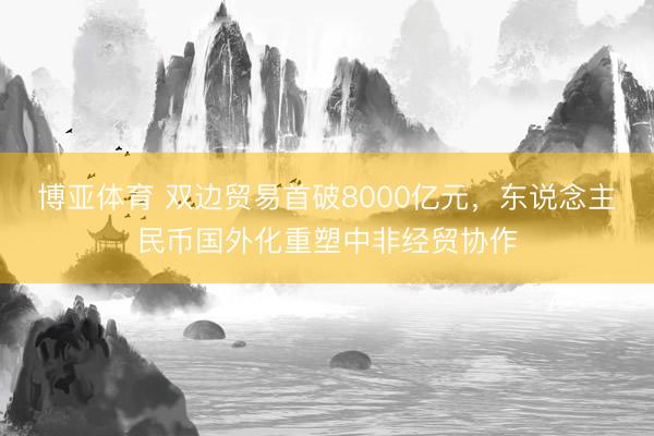 博亚体育 双边贸易首破8000亿元，东说念主民币国外化重塑中非经贸协作
