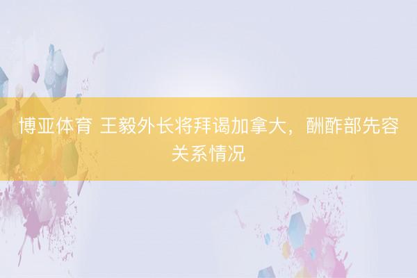 博亚体育 王毅外长将拜谒加拿大，酬酢部先容关系情况