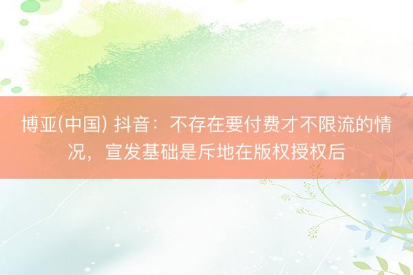 博亚(中国) 抖音：不存在要付费才不限流的情况，宣发基础是斥地在版权授权后