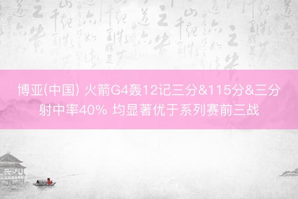 博亚(中国) 火箭G4轰12记三分&115分&三分射中率40% 均显著优于系列赛前三战