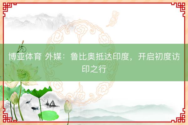 博亚体育 外媒：鲁比奥抵达印度，开启初度访印之行