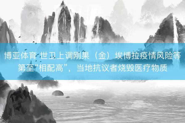 博亚体育 世卫上调刚果（金）埃博拉疫情风险等第至“相配高”，当地抗议者烧毁医疗物质