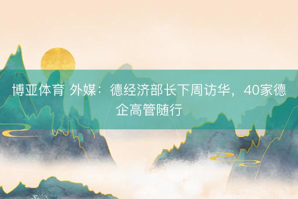 博亚体育 外媒:德经济部长下周访华,40家德企高管随行
