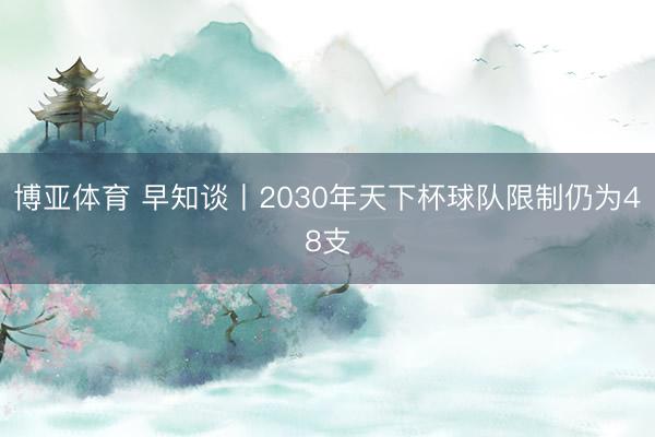 博亚体育 早知谈丨2030年天下杯球队限制仍为48支