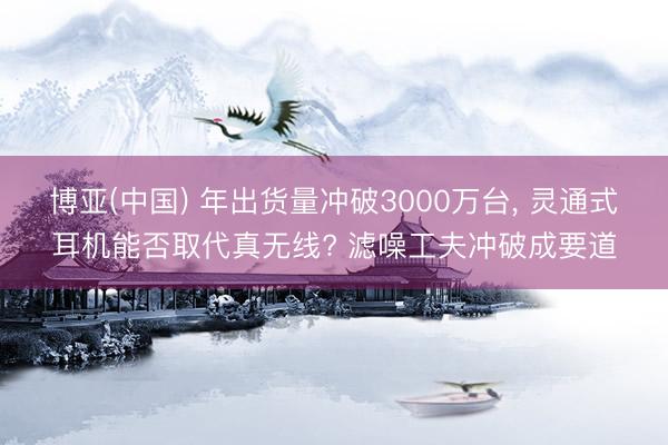 博亚(中国) 年出货量冲破3000万台， 灵通式耳机能否取代真无线? 滤噪工夫冲破成要道