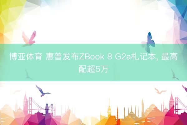 博亚体育 惠普发布ZBook 8 G2a札记本， 最高配超5万