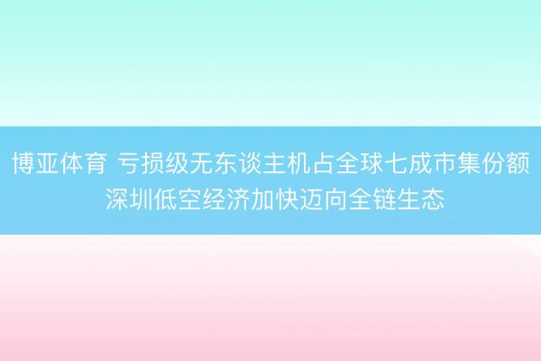 博亚体育 亏损级无东谈主机占全球七成市集份额 深圳低空经济加快迈向全链生态