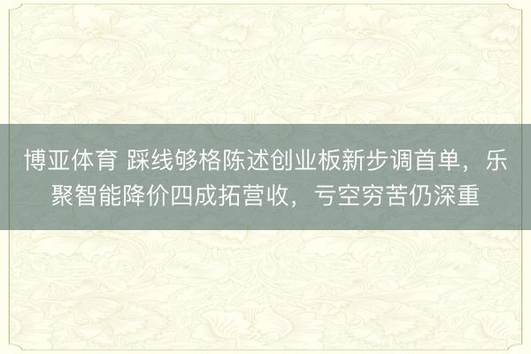 博亚体育 踩线够格陈述创业板新步调首单，乐聚智能降价四成拓营收，亏空穷苦仍深重