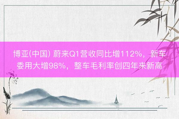 博亚(中国) 蔚来Q1营收同比增112%，新车委用大增98%，整车毛利率创四年来新高