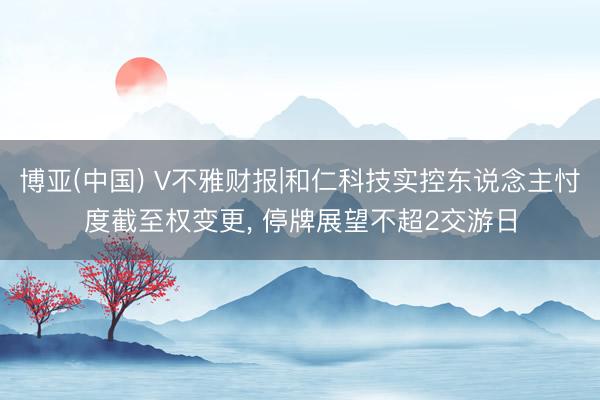博亚(中国) V不雅财报|和仁科技实控东说念主忖度截至权变更， 停牌展望不超2交游日