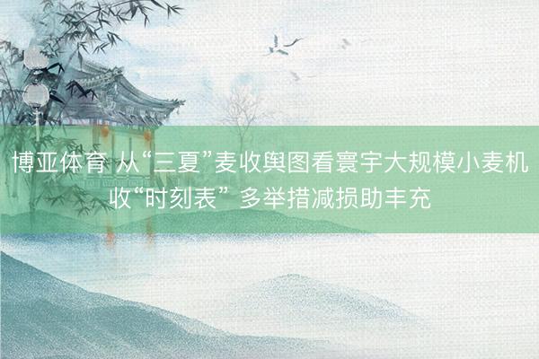 博亚体育 从“三夏”麦收舆图看寰宇大规模小麦机收“时刻表” 多举措减损助丰充
