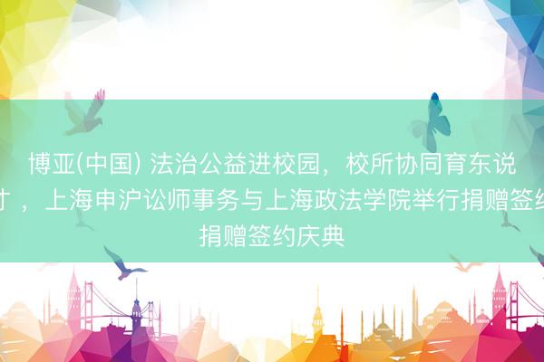 博亚(中国) 法治公益进校园,校所协同育东说念主才 ,上海申沪讼师事务与上海政法学院举行捐赠签约庆典