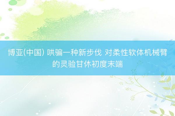 博亚(中国) 哄骗一种新步伐 对柔性软体机械臂的灵验甘休初度末端