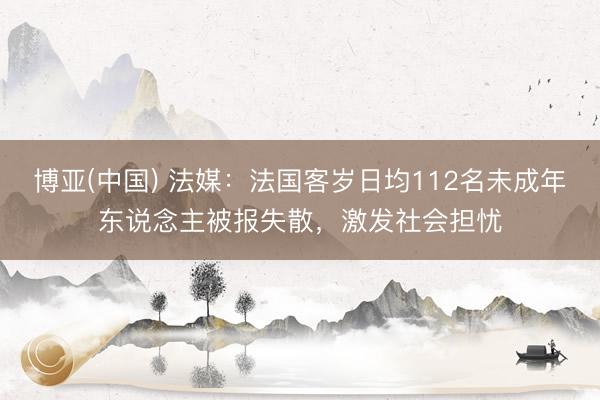 博亚(中国) 法媒：法国客岁日均112名未成年东说念主被报失散，激发社会担忧
