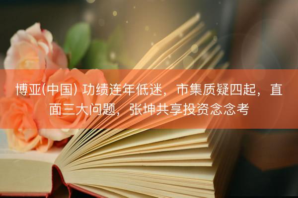 博亚(中国) 功绩连年低迷，市集质疑四起，直面三大问题，张坤共享投资念念考