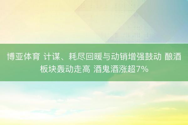 博亚体育 计谋、耗尽回暖与动销增强鼓动 酿酒板块轰动走高 酒鬼酒涨超7%