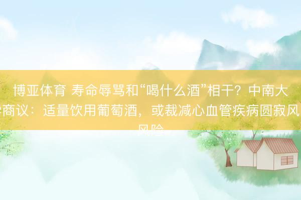 博亚体育 寿命辱骂和“喝什么酒”相干？中南大学商议：适量饮用葡萄酒，或裁减心血管疾病圆寂风险