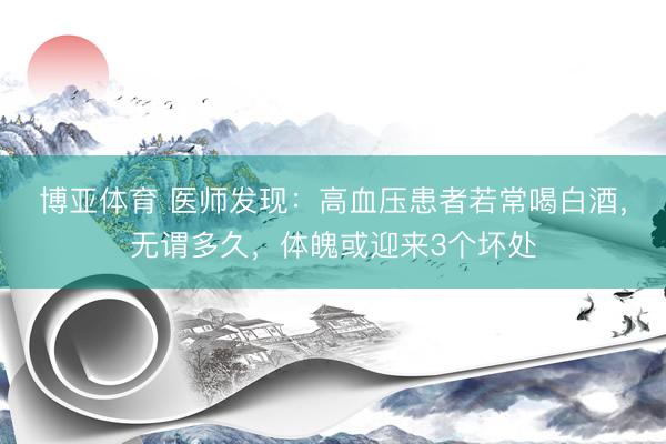 博亚体育 医师发现:高血压患者若常喝白酒,无谓多久,体魄或迎来3个坏处