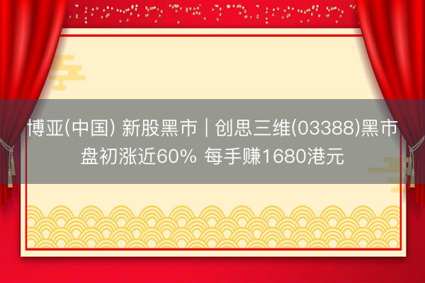 博亚(中国) 新股黑市 | 创思三维(03388)黑市盘初涨近60% 每手赚1680港元