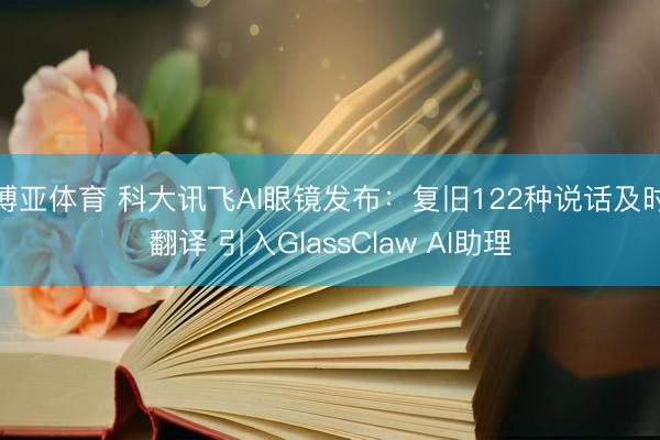 博亚体育 科大讯飞AI眼镜发布：复旧122种说话及时翻译 引入GlassClaw AI助理