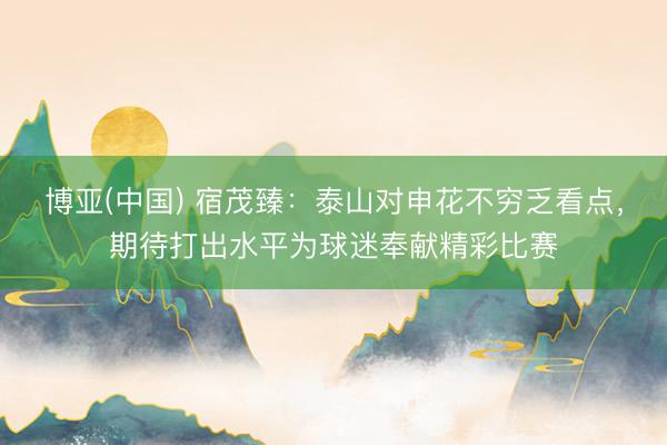 博亚(中国) 宿茂臻：泰山对申花不穷乏看点，期待打出水平为球迷奉献精彩比赛