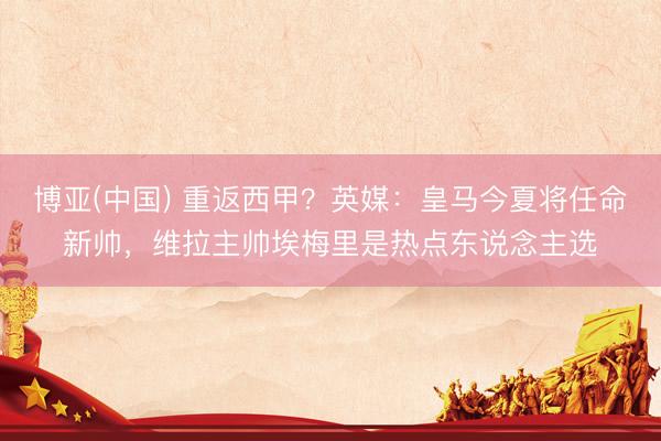 博亚(中国) 重返西甲？英媒：皇马今夏将任命新帅，维拉主帅埃梅里是热点东说念主选