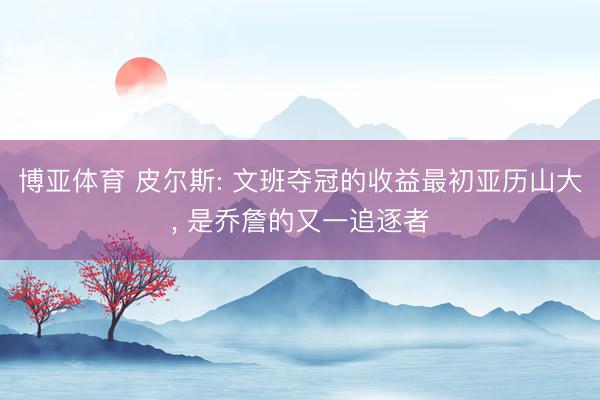 博亚体育 皮尔斯: 文班夺冠的收益最初亚历山大, 是乔詹的又一追逐者