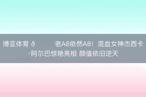 博亚体育 😍老A8依然A8！混血女神杰西卡·阿尔巴惊艳亮相 颜值依旧逆天