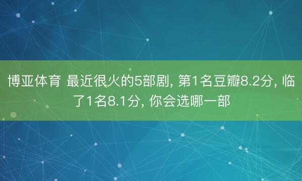 博亚体育 最近很火的5部剧, 第1名豆瓣8.2分, 临了1名8.1分, 你会选哪一部