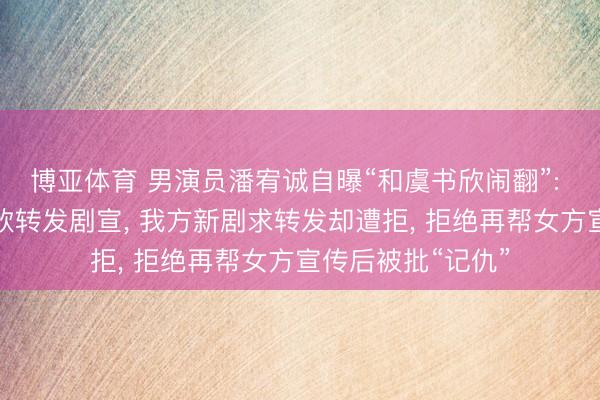 博亚体育 男演员潘宥诚自曝“和虞书欣闹翻”: 屡次应邀帮虞书欣转发剧宣， 我方新剧求转发却遭拒， 拒绝再帮女方宣传后被批“记仇”