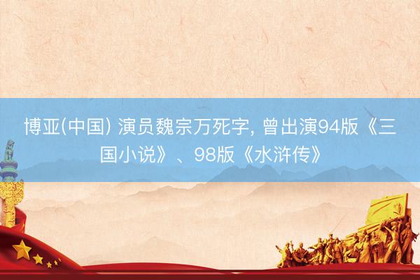 博亚(中国) 演员魏宗万死字, 曾出演94版《三国小说》、98版《水浒传》