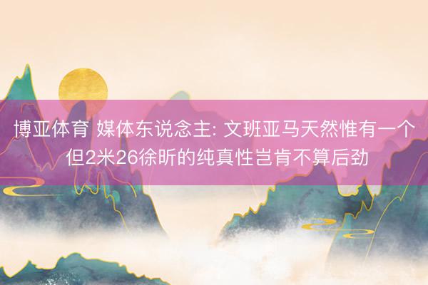 博亚体育 媒体东说念主: 文班亚马天然惟有一个 但2米26徐昕的纯真性岂肯不算后劲
