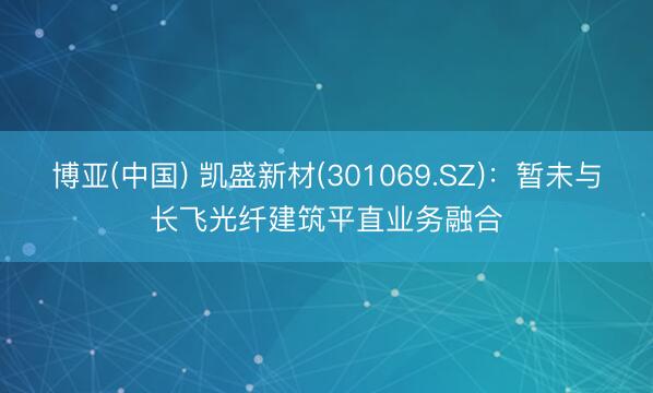 博亚(中国) 凯盛新材(301069.SZ)：暂未与长飞光纤建筑平直业务融合