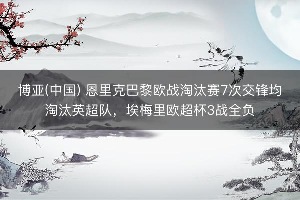 博亚(中国) 恩里克巴黎欧战淘汰赛7次交锋均淘汰英超队，埃梅里欧超杯3战全负