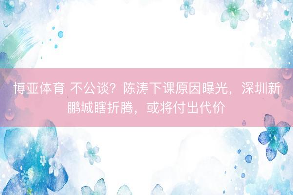 博亚体育 不公谈？陈涛下课原因曝光，深圳新鹏城瞎折腾，或将付出代价