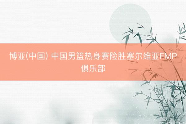 博亚(中国) 中国男篮热身赛险胜塞尔维亚FMP俱乐部