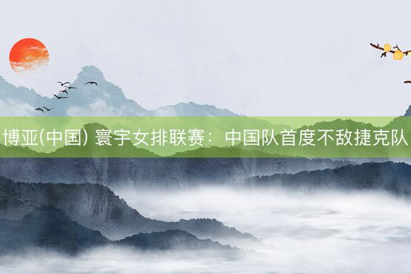 博亚(中国) 寰宇女排联赛：中国队首度不敌捷克队