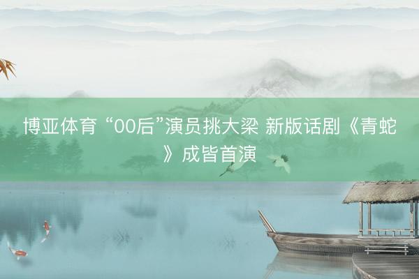 博亚体育 “00后”演员挑大梁 新版话剧《青蛇》成皆首演